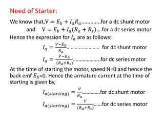 Need of Starter:
We know that,V = 𝐸 𝑏 + 𝐼 𝑎 𝑅 𝑎.............for a dc shunt motor
and V = 𝐸 𝑏 + 𝐼 𝑎(𝑅 𝑎 + 𝑅 𝑠)….for a dc series motor
Hence the expression for 𝐼 𝑎 are as follows:
𝐼 𝑎 =
𝑉−𝐸 𝑏
𝑅 𝑎
…………………… for dc shunt motor
𝐼 𝑎 =
𝑉−𝐸 𝑏
(𝑅 𝑎+𝑅 𝑠)
………………..for dc series motor
At the time of starting the motor, speed N=0 and hence the
back emf 𝐸 𝑏=0. Hence the armature current at the time of
starting is given by,
𝐼 𝑎(𝑠𝑡𝑎𝑟𝑡𝑖𝑛𝑔) =
𝑉
𝑅 𝑎
………….for dc shunt motor
𝐼 𝑎(𝑠𝑡𝑎𝑟𝑡𝑖𝑛𝑔) =
𝑉
(𝑅 𝑎+𝑅 𝑠)
……for dc series motor
 
