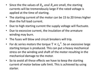 • Since the the values of 𝑅 𝑎 𝑎𝑛𝑑 𝑅 𝑠are small, the starting
currents will be tremendously large if the rated voltage is
applied at the time of starting.
• The starting current of the motor can be 15 to 20 times higher
than the full load current.
• Due to high starting current the supply voltage will fluctuate.
• Due to excessive current, the insulation of the armature
winding may burn.
• The fuses will blow and circuit breakers will trip.
• For dc series motors the torque T ∝ 𝐼 𝑎
2
. So an excessive large
starting torque is produced. This can put a heavy mechanical
stress on the winding and shaft of the motor resulting in the
mechanical damage to the motor.
• So to avoid all these effects we have to keep the starting
current of motor below safe limit. This is achieved by using
starter.
 