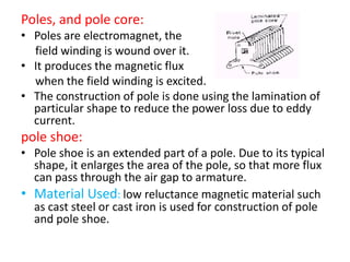 Poles, and pole core:
• Poles are electromagnet, the
field winding is wound over it.
• It produces the magnetic flux
when the field winding is excited.
• The construction of pole is done using the lamination of
particular shape to reduce the power loss due to eddy
current.
pole shoe:
• Pole shoe is an extended part of a pole. Due to its typical
shape, it enlarges the area of the pole, so that more flux
can pass through the air gap to armature.
• Material Used: low reluctance magnetic material such
as cast steel or cast iron is used for construction of pole
and pole shoe.
 