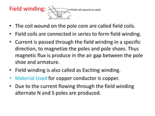 Field winding: field coil wound on pole
• The coil wound on the pole core are called field coils.
• Field coils are connected in series to form field winding.
• Current is passed through the field winding in a specific
direction, to magnetize the poles and pole shoes. Thus
magnetic flux is produce in the air gap between the pole
shoe and armature.
• Field winding is also called as Exciting winding.
• Material Used for copper conductor is copper.
• Due to the current flowing through the field winding
alternate N and S poles are produced.
 