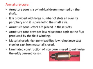 Armature core:
• Armature core is a cylindrical drum mounted on the
shaft.
• It is provided with large number of slots all over its
periphery and it is parallel to the shaft axis.
• Armature conductors are placed in these slots.
• Armature core provides low reluctance path to the flux
produced by the field winding.
• Material used: high permeability, low reluctance cast
steel or cast iron material is used.
• Laminated construction of iron core is used to minimize
the eddy current losses.
 