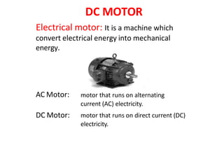 DC MOTOR
Electrical motor: It is a machine which
convert electrical energy into mechanical
energy.
AC Motor: motor that runs on alternating
current (AC) electricity.
motor that runs on direct current (DC)
electricity.
DC Motor:
 