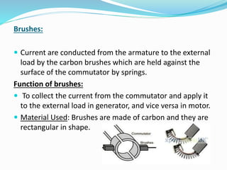 Brushes: 
 Current are conducted from the armature to the external 
load by the carbon brushes which are held against the 
surface of the commutator by springs. 
Function of brushes: 
 To collect the current from the commutator and apply it 
to the external load in generator, and vice versa in motor. 
 Material Used: Brushes are made of carbon and they are 
rectangular in shape. 
 