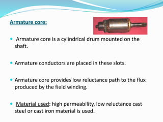 Armature core: 
 Armature core is a cylindrical drum mounted on the 
shaft. 
 Armature conductors are placed in these slots. 
 Armature core provides low reluctance path to the flux 
produced by the field winding. 
 Material used: high permeability, low reluctance cast 
steel or cast iron material is used. 
 