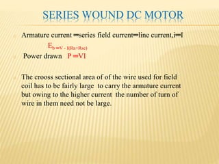 SERIES WOUND DC MOTOR
o Armature current ═series field current═line current,i═I
Eb ═V - I(Ra+Rse)
o Power drawn P ═VI
o The crooss sectional area of of the wire used for field
coil has to be fairly large to carry the armature current
but owing to the higher current the number of turn of
wire in them need not be large.
 