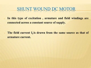 SHUNT WOUND DC MOTOR
o In this type of excitation , armature and field windings are
connected across a constant source of supply.
o The field current If is drawn from the same source as that of
armature current.
 