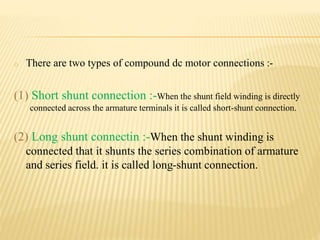 o There are two types of compound dc motor connections :-
(1) Short shunt connection :-When the shunt field winding is directly
connected across the armature terminals it is called short-shunt connection.
(2) Long shunt connectin :-When the shunt winding is
connected that it shunts the series combination of armature
and series field. it is called long-shunt connection.
 
