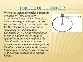 TORQUE OF DC MOTOR
o Whenever armature carries current in
presence of flux, conductor
experiences force which gives rise to
the electromagnetic torque. In this
section we shall derive an expression
for the electromagnetic torque Te
developed in a d.c machine.
Obviously Te will be developed both
in motor and generator mode of
operation. It may be noted that the
direction of conductor currents
reverses as we move from one pole to
the other. This ensures unidirectional
torque to be produced. The derivation
of the torque expression is shown
below.
 