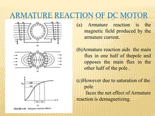 ARMATURE REACTION OF DC MOTOR
(a) Armature reaction is the
magnetic field produced by the
armature current.
(b)Armature reaction aids the main
flux in one half of thepole and
opposes the main flux in the
other half of the pole .
(c)However due to saturation of the
pole
faces the net effect of Armature
reaction is demagnetizing.
 