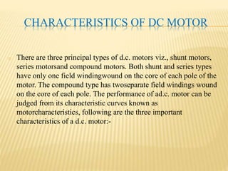CHARACTERISTICS OF DC MOTOR
o There are three principal types of d.c. motors viz., shunt motors,
series motorsand compound motors. Both shunt and series types
have only one field windingwound on the core of each pole of the
motor. The compound type has twoseparate field windings wound
on the core of each pole. The performance of ad.c. motor can be
judged from its characteristic curves known as
motorcharacteristics, following are the three important
characteristics of a d.c. motor:-
 