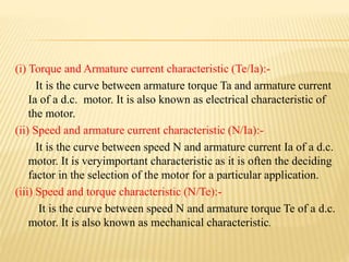 (i) Torque and Armature current characteristic (Te/Ia):-
It is the curve between armature torque Ta and armature current
Ia of a d.c. motor. It is also known as electrical characteristic of
the motor.
(ii) Speed and armature current characteristic (N/Ia):-
It is the curve between speed N and armature current Ia of a d.c.
motor. It is veryimportant characteristic as it is often the deciding
factor in the selection of the motor for a particular application.
(iii) Speed and torque characteristic (N/Te):-
It is the curve between speed N and armature torque Te of a d.c.
motor. It is also known as mechanical characteristic.
 