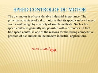 SPEED CONTROLOF DC MOTOR
o The d.c. motor is of considerable industrial importance. The
principal advantage of a d.c. motor is that its speed can be changed
over a wide range by a variety of simple methods. Such a fine
speed control is generally not possible with a.c. motors. In fact,
fine speed control is one of the reasons for the strong competitive
position of d.c. motors in the modem industrial applications.
o N=Vt – IaRa/ΦK
 
