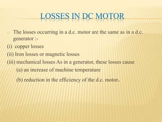 LOSSES IN DC MOTOR
o The losses occurring in a d.c. motor are the same as in a d.c.
generator :-
(i) copper losses
(ii) Iron losses or magnetic losses
(iii) mechanical losses As in a generator, these losses cause
(a) an increase of machine temperature
(b) reduction in the efficiency of the d.c. motor.
 