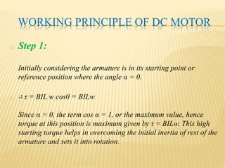 WORKING PRINCIPLE OF DC MOTOR
o Step 1:
Initially considering the armature is in its starting point or
reference position where the angle α = 0.
o ∴ τ = BIL w cos0 = BILw
Since α = 0, the term cos α = 1, or the maximum value, hence
torque at this position is maximum given by τ = BILw. This high
starting torque helps in overcoming the initial inertia of rest of the
armature and sets it into rotation.
 