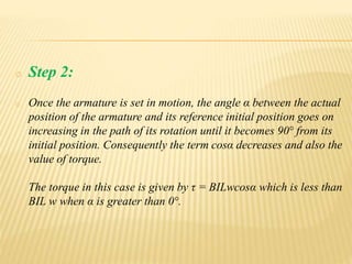o Step 2:
o Once the armature is set in motion, the angle α between the actual
position of the armature and its reference initial position goes on
increasing in the path of its rotation until it becomes 90° from its
initial position. Consequently the term cosα decreases and also the
value of torque.
The torque in this case is given by τ = BILwcosα which is less than
BIL w when α is greater than 0°.
 