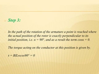 o Step 3:
o In the path of the rotation of the armature a point is reached where
the actual position of the rotor is exactly perpendicular to its
initial position, i.e. α = 90°, and as a result the term cosα = 0.
The torque acting on the conductor at this position is given by.
τ = BILwcos90° = 0
 