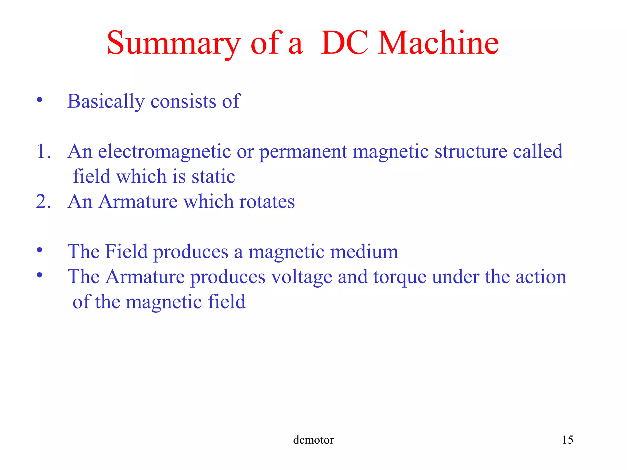 dcmotor 15
Summary of a DC Machine
• Basically consists of
1. An electromagnetic or permanent magnetic structure called
field which is static
2. An Armature which rotates
• The Field produces a magnetic medium
• The Armature produces voltage and torque under the action
of the magnetic field
 