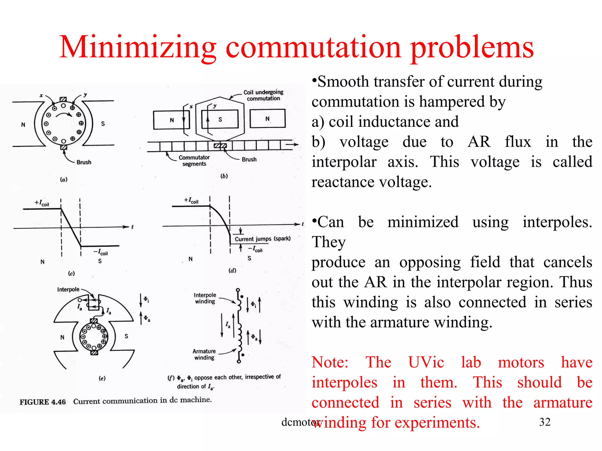 dcmotor 32
Minimizing commutation problems
•Smooth transfer of current during
commutation is hampered by
a) coil inductance and
b) voltage due to AR flux in the
interpolar axis. This voltage is called
reactance voltage.
•Can be minimized using interpoles.
They
produce an opposing field that cancels
out the AR in the interpolar region. Thus
this winding is also connected in series
with the armature winding.
Note: The UVic lab motors have
interpoles in them. This should be
connected in series with the armature
winding for experiments.
 