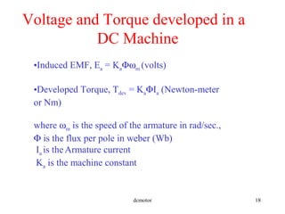 dcmotor 18
Voltage and Torque developed in a
DC Machine
•Induced EMF, Ea = KaΦωm (volts)
•Developed Torque, Tdev = KaΦIa (Newton-meter
or Nm)
where ωm is the speed of the armature in rad/sec.,
Φ is the flux per pole in weber (Wb)
Ia is theArmature current
Ka is the machine constant
 