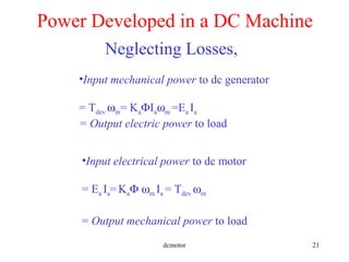 dcmotor 21
Power Developed in a DC Machine
•Input mechanical power to dc generator
= Tdev ωm= KaΦIaωm =Ea Ia
= Output electric power to load
•Input electrical power to dc motor
= Ea Ia=KaΦ ωm Ia = Tdev ωm
= Output mechanical power to load
Neglecting Losses,
 