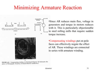 dcmotor 31
Minimizing Armature Reaction
•Since AR reduces main flux, voltage in
generators and torque in motors reduces
with it. This is particularly objectionable
in steel rolling mills that require sudden
torque increase.
•Compensating windings put on pole
faces can effectively negate the effect
of AR. These windings are connected
in series with armature winding.
 