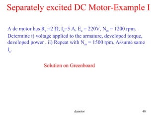 dcmotor 40
Separately excited DC Motor-Example I
A dc motor has Ra =2 Ω, Ia=5 A, Ea = 220V, Nm = 1200 rpm.
Determine i) voltage applied to the armature, developed torque,
developed power . ii) Repeat with Nm = 1500 rpm. Assume same
Ia.
Solution on Greenboard
 