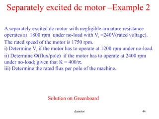 dcmotor 44
A separately excited dc motor with negligible armature resistance
operates at 1800 rpm under no-load with Vt =240V(rated voltage).
The rated speed of the motor is 1750 rpm.
i) Determine Vt if the motor has to operate at 1200 rpm under no-load.
ii) Determine Φ(flux/pole) if the motor has to operate at 2400 rpm
under no-load; given that K = 400/π.
iii) Determine the rated flux per pole of the machine.
Separately excited dc motor –Example 2
Solution on Greenboard
 