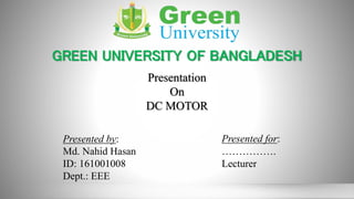 GREEN UNIVERSITY OF BANGLADESH
Presentation
On
DC MOTOR
Presented by:
Md. Nahid Hasan
ID: 161001008
Dept.: EEE
Presented for:
…………….
Lecturer
 