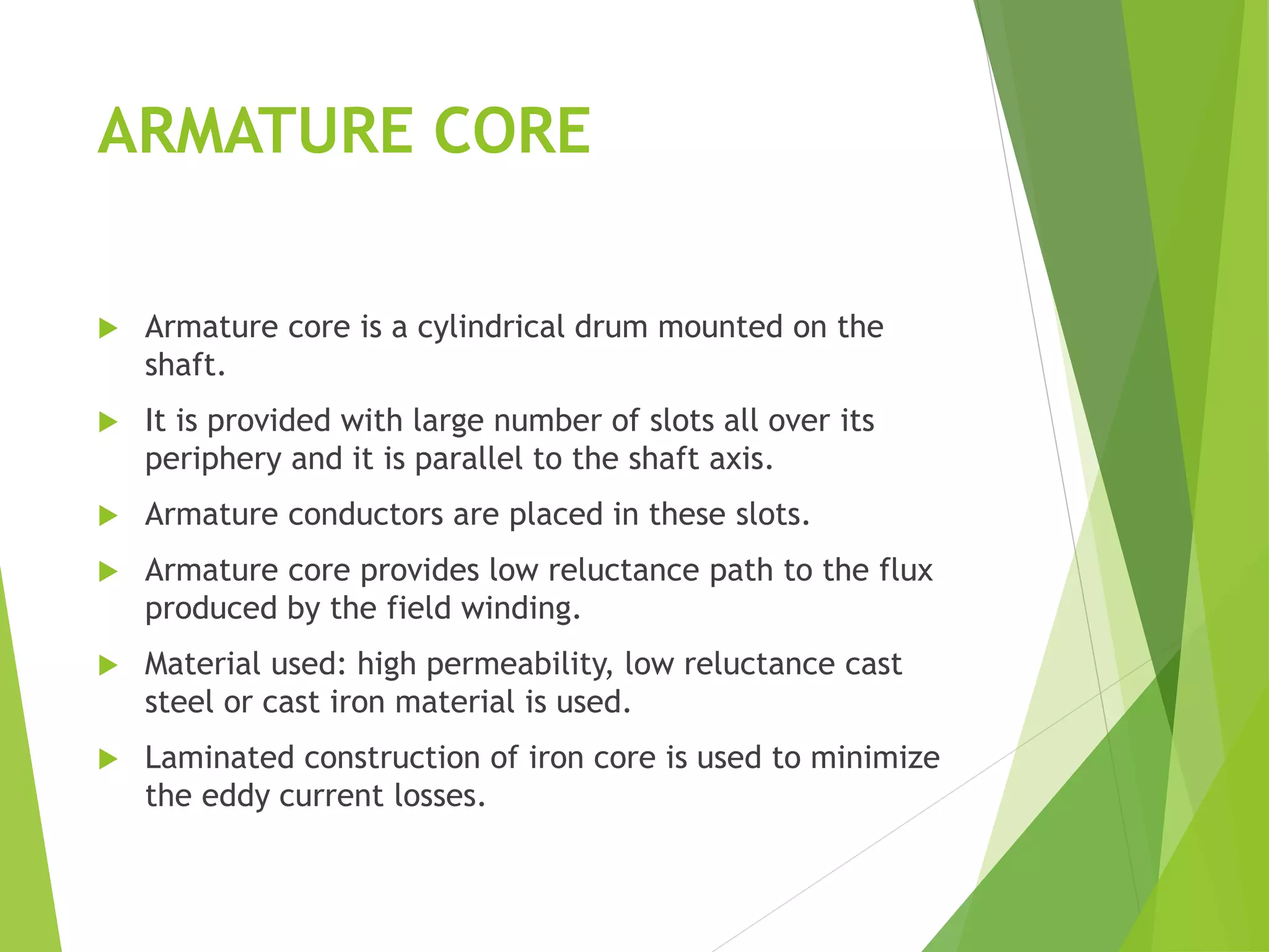 ARMATURE CORE
 Armature core is a cylindrical drum mounted on the
shaft.
 It is provided with large number of slots all over its
periphery and it is parallel to the shaft axis.
 Armature conductors are placed in these slots.
 Armature core provides low reluctance path to the flux
produced by the field winding.
 Material used: high permeability, low reluctance cast
steel or cast iron material is used.
 Laminated construction of iron core is used to minimize
the eddy current losses.
 