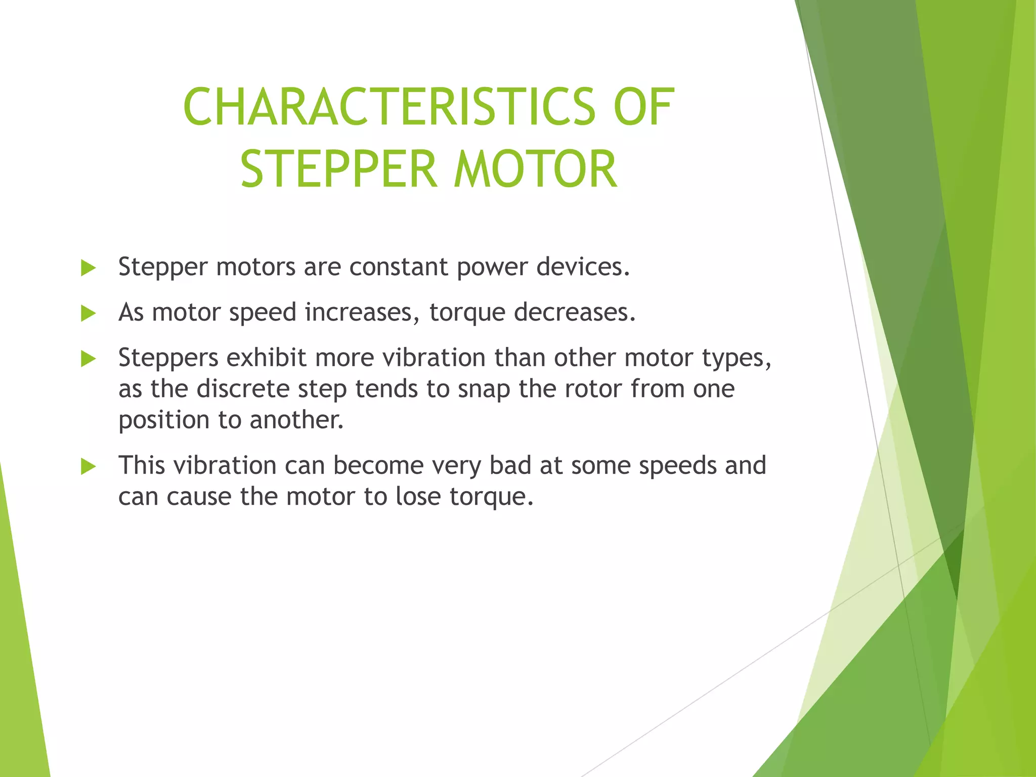CHARACTERISTICS OF
STEPPER MOTOR
 Stepper motors are constant power devices.
 As motor speed increases, torque decreases.
 Steppers exhibit more vibration than other motor types,
as the discrete step tends to snap the rotor from one
position to another.
 This vibration can become very bad at some speeds and
can cause the motor to lose torque.
 