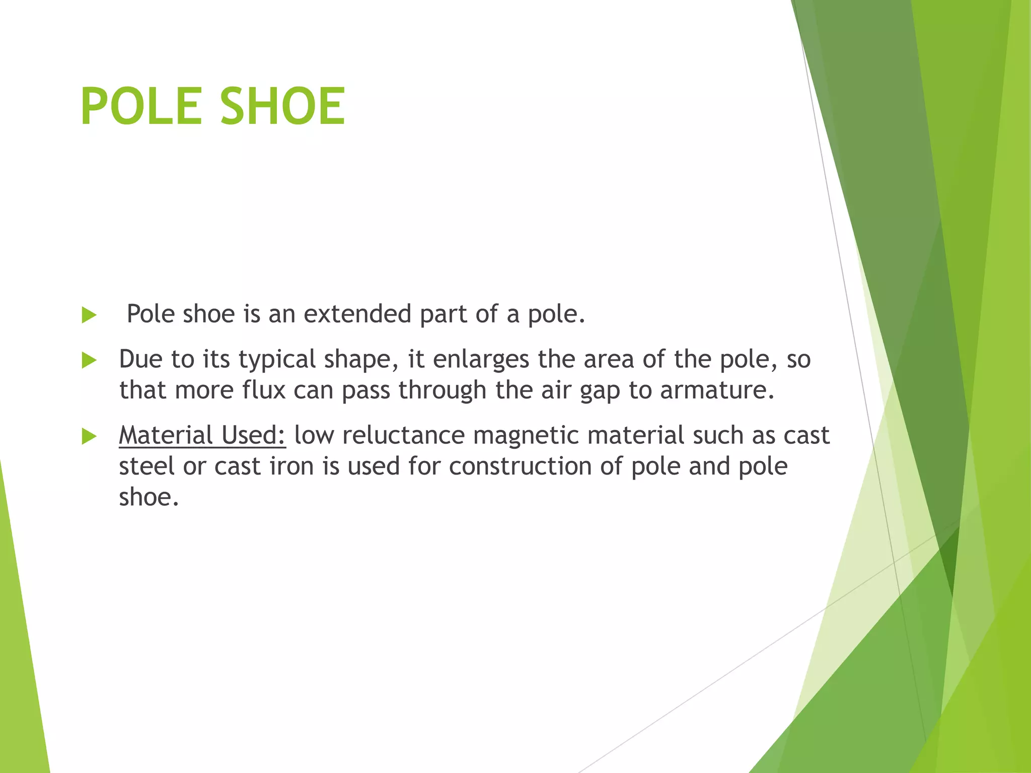 POLE SHOE
 Pole shoe is an extended part of a pole.
 Due to its typical shape, it enlarges the area of the pole, so
that more flux can pass through the air gap to armature.
 Material Used: low reluctance magnetic material such as cast
steel or cast iron is used for construction of pole and pole
shoe.
 