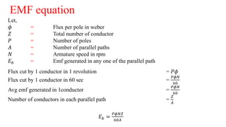 EMF equation
Let,
𝜙 = Flux per pole in weber
𝑍 = Total number of conductor
𝑃 = Number of poles
𝐴 = Number of parallel paths
𝑁 = Armature speed in rpm
𝐸 𝑏 = Emf generated in any one of the parallel path
Flux cut by 1 conductor in 1 revolution = 𝑃𝜙
Flux cut by 1 conductor in 60 sec =
𝑃𝜙𝑁
60
Avg emf generated in 1conductor =
𝑃𝜙𝑁
60
Number of conductors in each parallel path =
𝑍
𝐴
𝐸 𝑏 =
𝑃𝜙𝑁𝑍
60𝐴
 