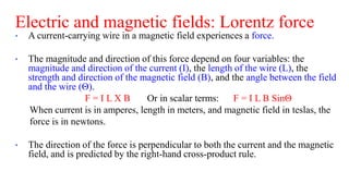 Electric and magnetic fields: Lorentz force
• A current-carrying wire in a magnetic field experiences a force.
• The magnitude and direction of this force depend on four variables: the
magnitude and direction of the current (I), the length of the wire (L), the
strength and direction of the magnetic field (B), and the angle between the field
and the wire (Θ).
F = I L X B Or in scalar terms: F = I L B SinΘ
When current is in amperes, length in meters, and magnetic field in teslas, the
force is in newtons.
• The direction of the force is perpendicular to both the current and the magnetic
field, and is predicted by the right-hand cross-product rule.
 
