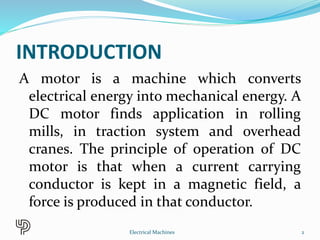 INTRODUCTION
A motor is a machine which converts
electrical energy into mechanical energy. A
DC motor finds application in rolling
mills, in traction system and overhead
cranes. The principle of operation of DC
motor is that when a current carrying
conductor is kept in a magnetic field, a
force is produced in that conductor.
2Electrical Machines
 