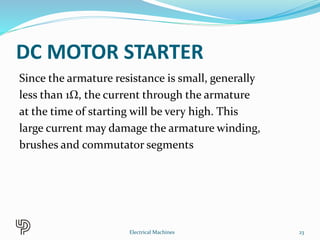 DC MOTOR STARTER
Since the armature resistance is small, generally
less than 1Ω, the current through the armature
at the time of starting will be very high. This
large current may damage the armature winding,
brushes and commutator segments
23Electrical Machines
 