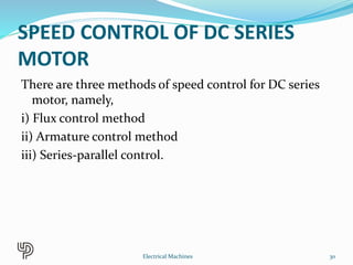 SPEED CONTROL OF DC SERIES
MOTOR
There are three methods of speed control for DC series
motor, namely,
i) Flux control method
ii) Armature control method
iii) Series-parallel control.
30Electrical Machines
 