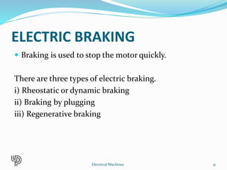 ELECTRIC BRAKING
 Braking is used to stop the motor quickly.
There are three types of electric braking.
i) Rheostatic or dynamic braking
ii) Braking by plugging
iii) Regenerative braking
31Electrical Machines
 