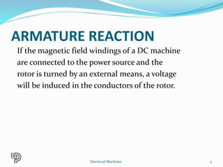 ARMATURE REACTION
If the magnetic field windings of a DC machine
are connected to the power source and the
rotor is turned by an external means, a voltage
will be induced in the conductors of the rotor.
5Electrical Machines
 