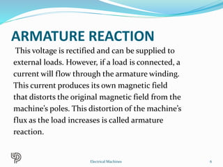 ARMATURE REACTION
This voltage is rectified and can be supplied to
external loads. However, if a load is connected, a
current will flow through the armature winding.
This current produces its own magnetic field
that distorts the original magnetic field from the
machine’s poles. This distortion of the machine’s
flux as the load increases is called armature
reaction.
6Electrical Machines
 