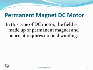 Permanent Magnet DC Motor
In this type of DC motor, the field is
made up of permanent magnet and
hence, it requires no field winding.
8Electrical Machines
 