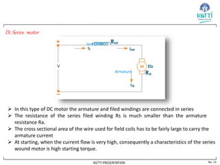 No. 13
KGTTI PRESENTATION
Dc Series motor
Armature
Series Field
 In this type of DC motor the armature and filed windings are connected in series
 The resistance of the series filed winding Rs is much smaller than the armature
resistance Ra.
 The cross sectional area of the wire used for field coils has to be fairly large to carry the
armature current
 At starting, when the current flow is very high, consequently a characteristics of the series
wound motor is high starting torque.
 