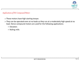 No. 20
KGTTI PRESENTATION
Applications of DC Compound Motor:
 These motors have high starting torque.
 They can be operated even at no loads as they run at a moderately high speed at no
load. Hence compound motors are used for the following applications:
 Elevators
 Rolling mills
 