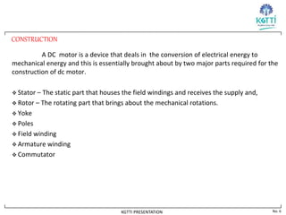 No. 6
KGTTI PRESENTATION
CONSTRUCTION
A DC motor is a device that deals in the conversion of electrical energy to
mechanical energy and this is essentially brought about by two major parts required for the
construction of dc motor.
 Stator – The static part that houses the field windings and receives the supply and,
 Rotor – The rotating part that brings about the mechanical rotations.
 Yoke
 Poles
 Field winding
 Armature winding
 Commutator
 