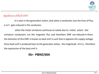 No. 9
KGTTI PRESENTATION
Significance of Back E.M.F.
It is seen in the generation action, that when a conductor cuts the lines of flux,
e.m.f. gets induced in the conductor.
when the motor armature continues to rotate due to motor action ,the
armature conductors cut the magnetic flux and therefore EMF are induced in them.
the direction of this EMF is known as back emf is such that it opposes the supply voltage.
Since back emf is produced due to the generator action, the magnitude of it is, therefore
the expression of the back emf is
Eb= PΦNZ/60A
 