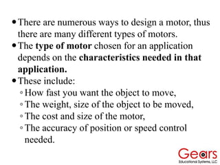 There are numerous ways to design a motor, thus
there are many different types of motors.
The type of motor chosen for an application
depends on the characteristics needed in that
application.
These include:
◦How fast you want the object to move,
◦The weight, size of the object to be moved,
◦The cost and size of the motor,
◦The accuracy of position or speed control
needed.
 