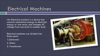 Electrical Machines An Electrical machine is a device that converts mechanical energy to electrical energy or vice versa, and changes AC voltage from one level to another level. Electrical machines are divided into three parts: 1.Generator 2. Motor 3. Transformer 