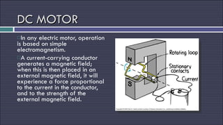 DC MOTOR In any electric motor, operation is based on simple electromagnetism.  A current-carrying conductor generates a magnetic field; when this is then placed in an external magnetic field, it will experience a force proportional to the current in the conductor, and to the strength of the external magnetic field. 