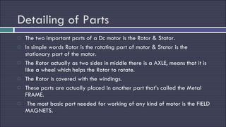 Detailing of Parts The two important parts of a Dc motor is the Rotor & Stator. In simple words Rotor is the rotating part of motor & Stator is the stationary part of the motor. The Rotor actually as two sides in middle there is a AXLE, means that it is like a wheel which helps the Rotor to rotate. The Rotor is covered with the windings. These parts are actually placed in another part that’s called the Metal FRAME. The most basic part needed for working of any kind of motor is the FIELD MAGNETS. 