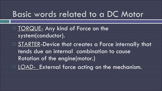 Basic words related to a DC Motor TORQUE-  Any kind of Force on the system(conductor). STARTER -Device that creates a Force internally that tends due an internal  combination to cause Rotation of the engine(motor.) LOAD-  External force acting on the mechanism. 