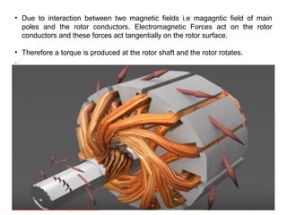 • Due to interaction between two magnetic fields i.e magagntic field of main
poles and the rotor conductors. Electromagnetic Forces act on the rotor
conductors and these forces act tangentially on the rotor surface.
• Therefore a torque is produced at the rotor shaft and the rotor rotates.
.
 